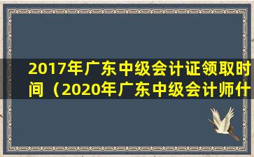 2017年广东中级会计证领取时间（2020年广东中级会计师什么时候拿证）